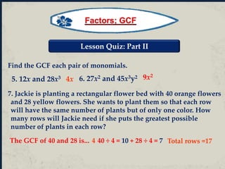 Lesson Quiz: Part II
Find the GCF each pair of monomials.
4x
Total rows =17
9x2
7. Jackie is planting a rectangular flower bed with 40 orange flowers
and 28 yellow flowers. She wants to plant them so that each row
will have the same number of plants but of only one color. How
many rows will Jackie need if she puts the greatest possible
number of plants in each row?
6. 27x2 and 45x3y2
5. 12x and 28x3
The GCF of 40 and 28 is... 4 40 ÷ 4 = 10 + 28 ÷ 4 = 7
Factors; GCF
 