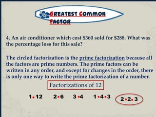 Factorizations of 12
1 12 2 6 3 4 1 4 3 2 2 3
The circled factorization is the prime factorization because all
the factors are prime numbers. The prime factors can be
written in any order, and except for changes in the order, there
is only one way to write the prime factorization of a number.
Greatest Common
Factor
4. An air conditioner which cost $360 sold for $288. What was
the percentage loss for this sale?
 