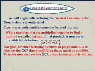Whole numbers that are multiplied together to find a
product are called factors of that product. A number is
divisible by its factors.
Greatest Common Factor
2•2 •3 =12
We will begin with Factoring the Greatest Common Factor
Pros: -- simple to understand
Cons: -- most polynomials cannot be factored this way
Our goal, whether factoring numbers or polynomials, is to
take out the GCF thus simplifying the as much as possible.
To make sure we have the GCF, prime factorization is utilized.
 