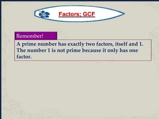 A prime number has exactly two factors, itself and 1.
The number 1 is not prime because it only has one
factor.
Remember!
Factors; GCF
 