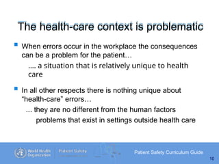 The health-care context is problematic
Patient Safety Curriculum Guide
10
 When errors occur in the workplace the consequences
can be a problem for the patient…
…. a situation that is relatively unique to health
care
 In all other respects there is nothing unique about
“health-care” errors…
... they are no different from the human factors
problems that exist in settings outside health care
 