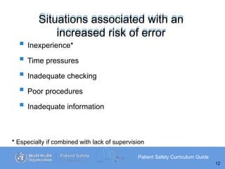 Situations associated with an
increased risk of error
Patient Safety Curriculum Guide
12
 Inexperience*
 Time pressures
 Inadequate checking
 Poor procedures
 Inadequate information
* Especially if combined with lack of supervision
 