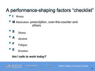 A performance-shaping factors “checklist”
Patient Safety Curriculum Guide
15
 I Illness
 M Medication: prescription, over-the-counter and
others
 S
 A
 F
 E
Stress
Alcohol
Fatigue
Emotion
Am I safe to work today?
 