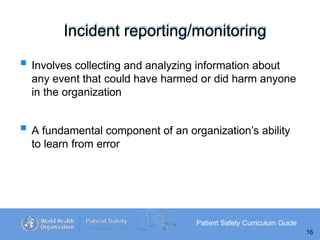 Incident reporting/monitoring
Patient Safety Curriculum Guide
16
 Involves collecting and analyzing information about
any event that could have harmed or did harm anyone
in the organization
 A fundamental component of an organization’s ability
to learn from error
 