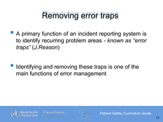 Removing error traps
Patient Safety Curriculum Guide
17
 A primary function of an incident reporting system is
to identify recurring problem areas - known as “error
traps” (J.Reason)
 Identifying and removing these traps is one of the
main functions of error management
 