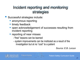 Incident reporting and monitoring
strategies
Patient Safety Curriculum Guide
21
 Successful strategies include:
• anonymous reporting
• timely feedback
• open acknowledgement of successes resulting from
incident reporting
• reporting of near misses
-“free" lessons can be learned
- system improvements can be instituted as a result of the
investigation but at no “cost” to a patient
Source: E.B. Larson
 