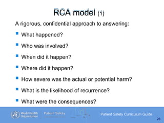 RCA model (1)
Patient Safety Curriculum Guide
23
A rigorous, confidential approach to answering:
 What happened?
 Who was involved?
 When did it happen?
 Where did it happen?
 How severe was the actual or potential harm?
 What is the likelihood of recurrence?
 What were the consequences?
 