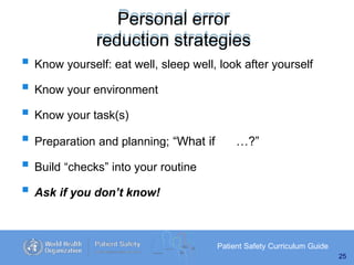 Personal error
reduction strategies
Patient Safety Curriculum Guide
25
 Know yourself: eat well, sleep well, look after yourself
 Know your environment
 Know your task(s)
 Preparation and planning; “What if …?”
 Build “checks” into your routine
 Ask if you don’t know!
 