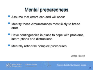 Mental preparedness
Patient Safety Curriculum Guide
26
 Assume that errors can and will occur
 Identify those circumstances most likely to breed
error
 Have contingencies in place to cope with problems,
interruptions and distractions
 Mentally rehearse complex procedures
James Reason
 