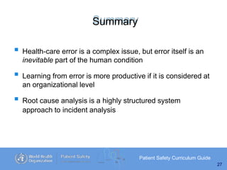 Summary
Patient Safety Curriculum Guide
27
 Health-care error is a complex issue, but error itself is an
inevitable part of the human condition
 Learning from error is more productive if it is considered at
an organizational level
 Root cause analysis is a highly structured system
approach to incident analysis
 