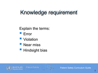 Knowledge requirement
Patient Safety Curriculum Guide
3
Explain the terms:
 Error
 Violation
 Near miss
 Hindsight bias
 