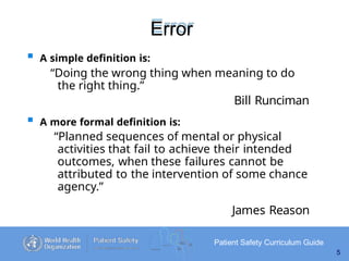 Error
Patient Safety Curriculum Guide
5
 A simple definition is:
“Doing the wrong thing when meaning to do
the right thing.”
Bill Runciman
 A more formal definition is:
“Planned sequences of mental or physical
activities that fail to achieve their intended
outcomes, when these failures cannot be
attributed to the intervention of some chance
agency.”
James Reason
 