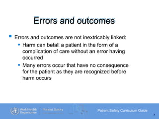 Errors and outcomes
Patient Safety Curriculum Guide
7
 Errors and outcomes are not inextricably linked:
• Harm can befall a patient in the form of a
complication of care without an error having
occurred
• Many errors occur that have no consequence
for the patient as they are recognized before
harm occurs
 