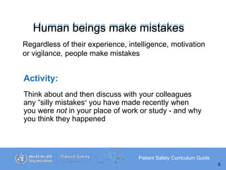 Human beings make mistakes
Patient Safety Curriculum Guide
9
Regardless of their experience, intelligence, motivation
or vigilance, people make mistakes
Activity:
Think about and then discuss with your colleagues
any “silly mistakes” you have made recently when
you were not in your place of work or study - and why
you think they happened
 