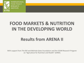 FOOD MARKETS & NUTRITION
IN THE DEVELOPING WORLD
Results from ARENA II
With support from The Bill and Melinda Gates Foundation and the CGIAR Research Program
on “Agriculture for Nutrition and Health” (A4NH)
 