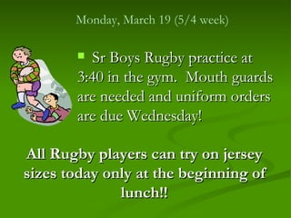 Monday, March 19 (5/4 week)

        Sr Boys Rugby practice at
       3:40 in the gym. Mouth guards
       are needed and uniform orders
       are due Wednesday!

All Rugby players can try on jersey
sizes today only at the beginning of
              lunch!!
 