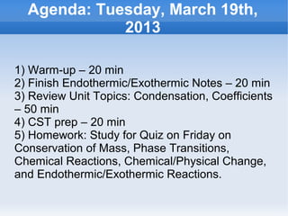Agenda: Tuesday, March 19th,
               2013

1) Warm-up – 20 min
2) Finish Endothermic/Exothermic Notes – 20 min
3) Review Unit Topics: Condensation, Coefficients
– 50 min
4) CST prep – 20 min
5) Homework: Study for Quiz on Friday on
Conservation of Mass, Phase Transitions,
Chemical Reactions, Chemical/Physical Change,
and Endothermic/Exothermic Reactions.

                         
 