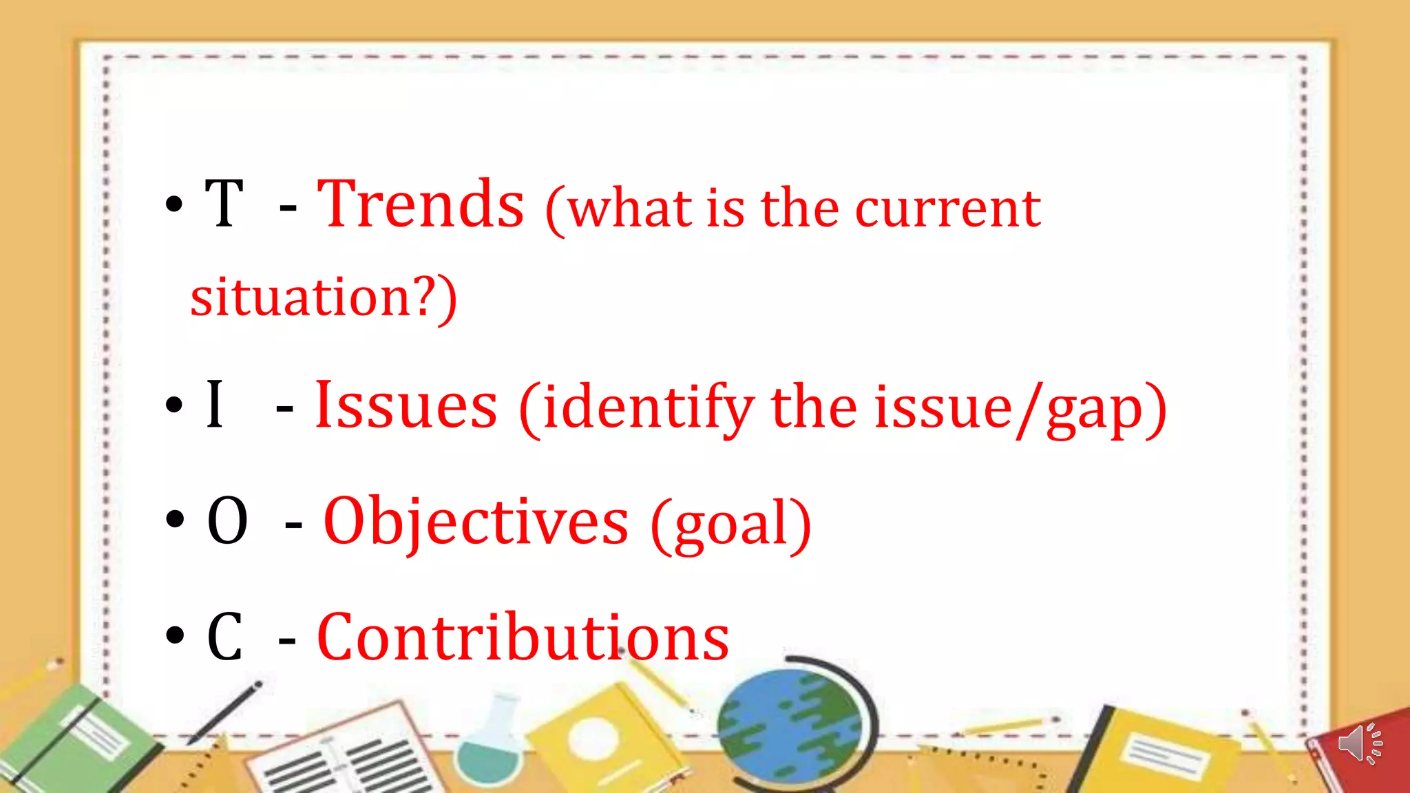 • T - Trends (what is the current
situation?)
• I - Issues (identify the issue/gap)
• O - Objectives (goal)
• C - Contributions
 
