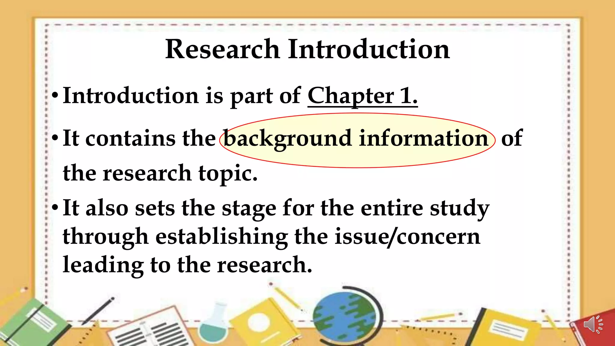 Research Introduction
•Introduction is part of Chapter 1.
•It contains the background information of
the research topic.
•It also sets the stage for the entire study
through establishing the issue/concern
leading to the research.
 