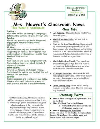 Crossroads Charter
                                                                           Academy
                                                                         Big Rapids, MI
                                                                       March 2, 2012



       Mrs. Nawrot’s Classroom News
    This Week’s Academics
                                                                 Class Info
Spelling -
Next week we will be looking at changing y-i          AR Reading – Students should be at 60% of
before adding suffixes. It is our Week 21 Unit.       their AR goals.
Reading-
                                                     March Character Trait- Our new trait is
We are part way through Maniac Magee and
enjoying our March is Reading month                   Mercy.
activities.                                          Girls on the Run Shoe Fitting- If you signed
Writing-                                              up a student to participate in Girls on the
Due to the snow day bird books should be              Run, you can take advantage of a shoe fitting
wrapped up on Monday. I have spoken with              afternoon at MC Sports on Sunday, March 4th.
students about printing pictures in color here        I understand that participants will receive a
Monday if they need to.                               discount on their shoe purchase.
Math-
Next week we will take a Multiplication test.        March Is Reading Month- This month we
Students have been practicing 2 digits by 2           are celebrating Reading! You will want to
digits multiplication.                                check out our bulletin board and see what
Social Studies-                                       book our class chose for the month.
Now we are focusing on Michigan History.
Students will be looking into the Civil War and
                                                     Writing to an Author- Next week we will
taking a test next week.
                                                      begin preparing to write a letter to an author
Science-
Project proposals and results were due today.         we enjoy. I am eager to see who is able to
I hope students will make sure to wrap up             write a letter in return!
their projects and turn in those documents.
                                                     Check out my blog- I have added a nifty
           Special Notes                              calendar to my class blog. I hope it helps you
                                                      stay informed!

                                                             Upcoming Events
  For March is Reading Month our students           Mar. 4- Shoe Fitting at MC Sports for Girls
will have the opportunity to earn free tickets       on the Run
to a Whitecaps game. Students will be given        Mar. 5-9- Book Fair in the Library
     a bookmark, and if they complete the                       We will shop on Tuesday and on
    required readings, they can mail in the                     Wednesday next week!
   proper paperwork and receive tickets to         Mar. 6- Kindergarten Round-Up
   attend a Whitecaps game of their choice.       Come join us as we celebrate a Hawaiian luau
 Maybe you could set aside a little time as a     here at CCA 6-7pm. Spread the word and
          family to read each night?              invite others to a fabulous night!
 