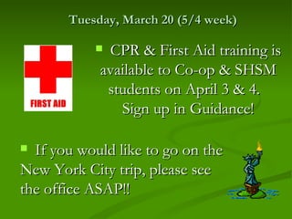 Tuesday, March 20 (5/4 week)

            CPR & First Aid training is
            available to Co-op & SHSM
             students on April 3 & 4.
               Sign up in Guidance!

 If you would like to go on the
New York City trip, please see
the office ASAP!!
 