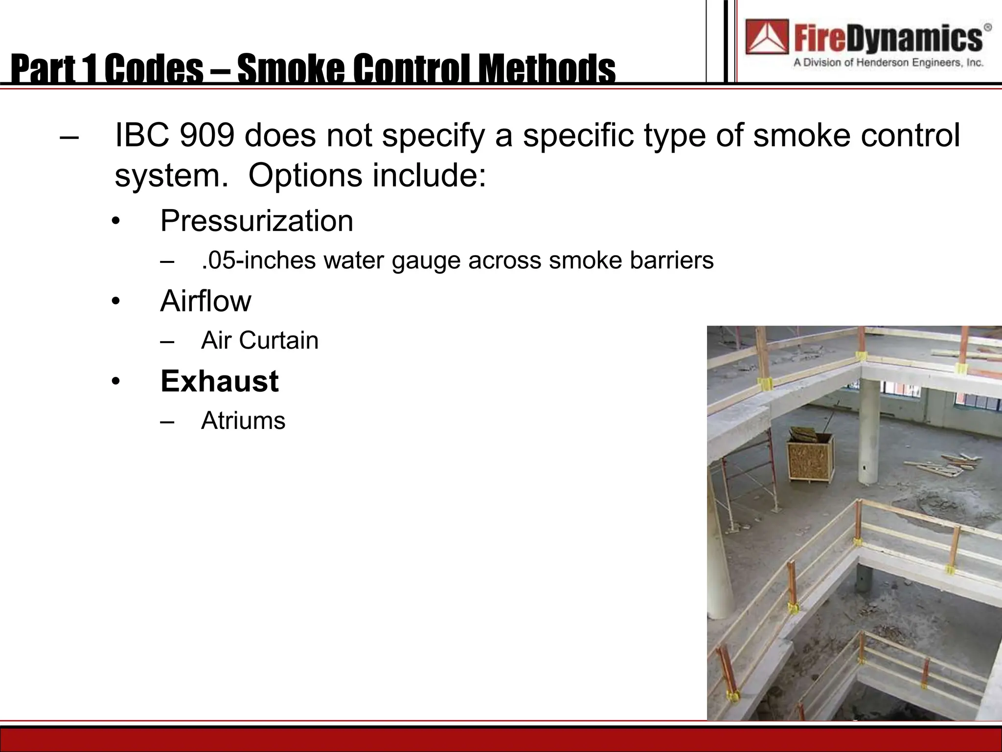 Part 1 Codes – Smoke Control Methods
– IBC 909 does not specify a specific type of smoke control
system. Options include:
• Pressurization
– .05-inches water gauge across smoke barriers
• Airflow
– Air Curtain
• Exhaust
– Atriums
 