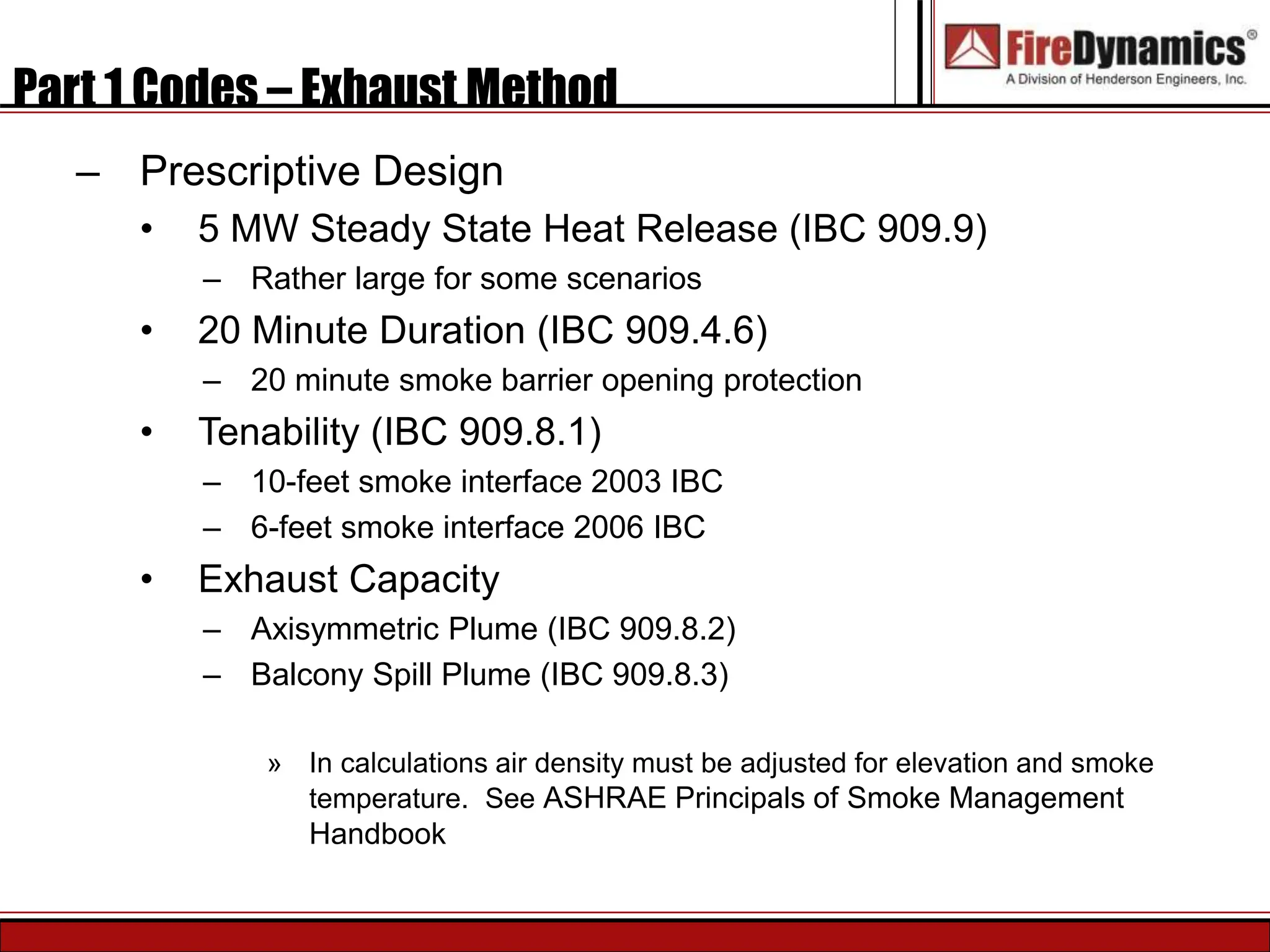 Part 1 Codes – Exhaust Method
– Prescriptive Design
• 5 MW Steady State Heat Release (IBC 909.9)
– Rather large for some scenarios
• 20 Minute Duration (IBC 909.4.6)
– 20 minute smoke barrier opening protection
• Tenability (IBC 909.8.1)
– 10-feet smoke interface 2003 IBC
– 6-feet smoke interface 2006 IBC
• Exhaust Capacity
– Axisymmetric Plume (IBC 909.8.2)
– Balcony Spill Plume (IBC 909.8.3)
» In calculations air density must be adjusted for elevation and smoke
temperature. See ASHRAE Principals of Smoke Management
Handbook
 