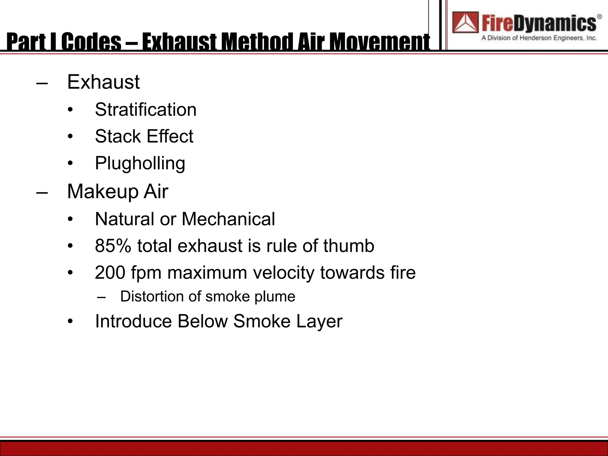 Part I Codes – Exhaust Method Air Movement
– Exhaust
• Stratification
• Stack Effect
• Plugholling
– Makeup Air
• Natural or Mechanical
• 85% total exhaust is rule of thumb
• 200 fpm maximum velocity towards fire
– Distortion of smoke plume
• Introduce Below Smoke Layer
 