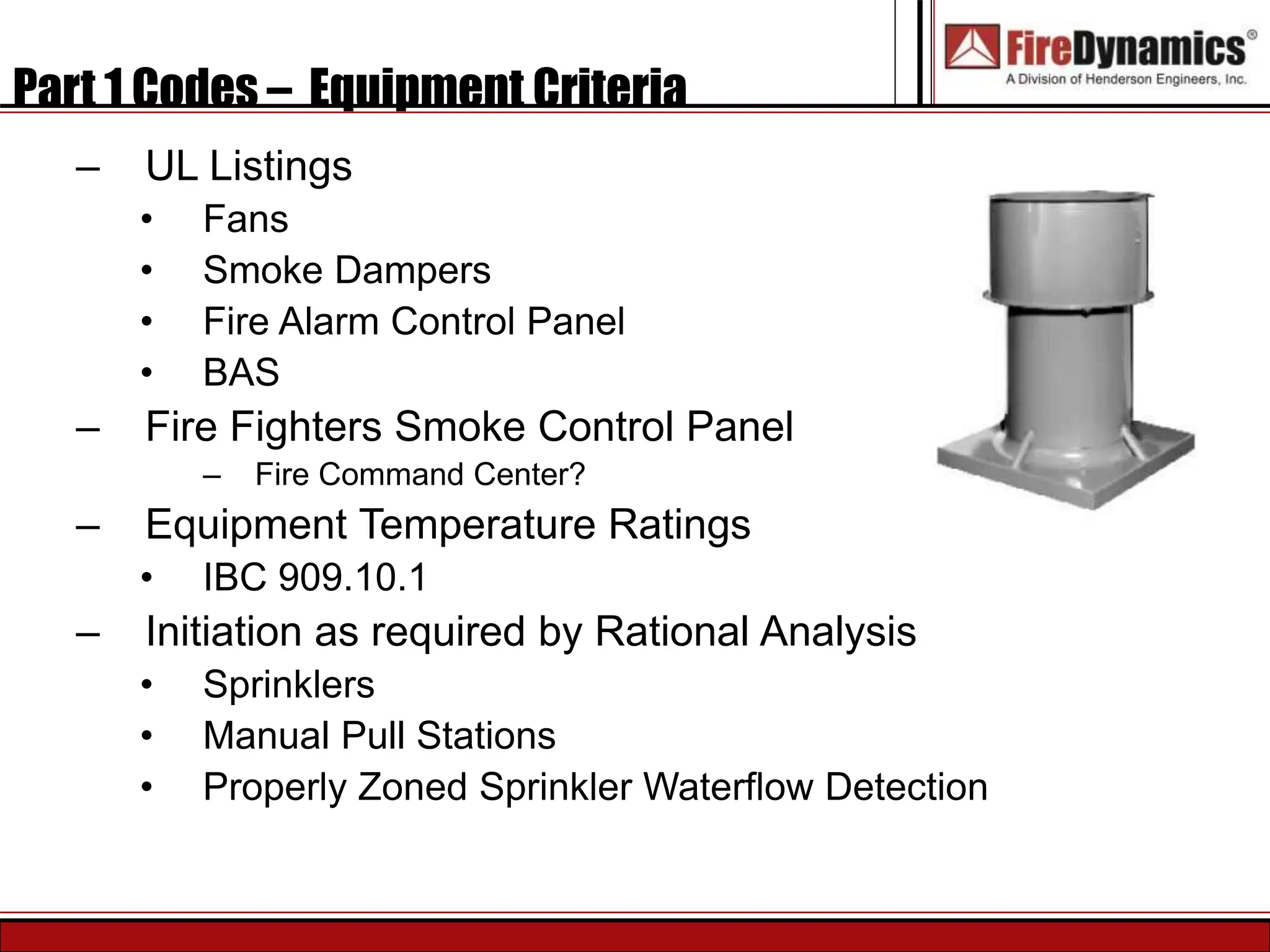 Part 1 Codes – Equipment Criteria
– UL Listings
• Fans
• Smoke Dampers
• Fire Alarm Control Panel
• BAS
– Fire Fighters Smoke Control Panel
– Fire Command Center?
– Equipment Temperature Ratings
• IBC 909.10.1
– Initiation as required by Rational Analysis
• Sprinklers
• Manual Pull Stations
• Properly Zoned Sprinkler Waterflow Detection
 