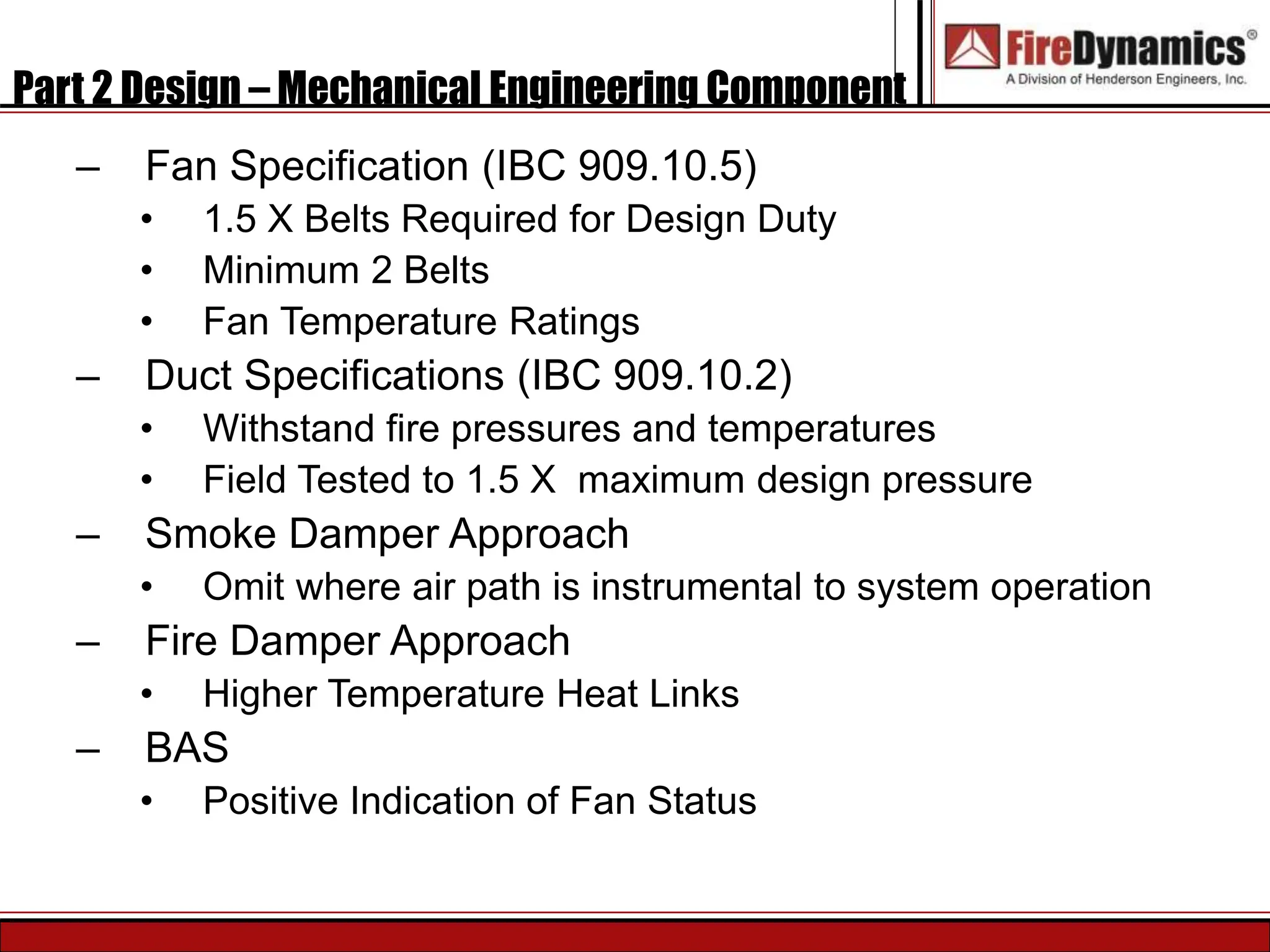 Part 2 Design – Mechanical Engineering Component
– Fan Specification (IBC 909.10.5)
• 1.5 X Belts Required for Design Duty
• Minimum 2 Belts
• Fan Temperature Ratings
– Duct Specifications (IBC 909.10.2)
• Withstand fire pressures and temperatures
• Field Tested to 1.5 X maximum design pressure
– Smoke Damper Approach
• Omit where air path is instrumental to system operation
– Fire Damper Approach
• Higher Temperature Heat Links
– BAS
• Positive Indication of Fan Status
 