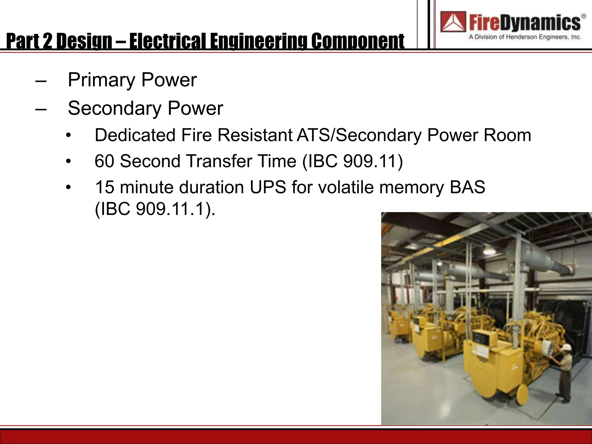 Part 2 Design – Electrical Engineering Component
– Primary Power
– Secondary Power
• Dedicated Fire Resistant ATS/Secondary Power Room
• 60 Second Transfer Time (IBC 909.11)
• 15 minute duration UPS for volatile memory BAS
(IBC 909.11.1).
 