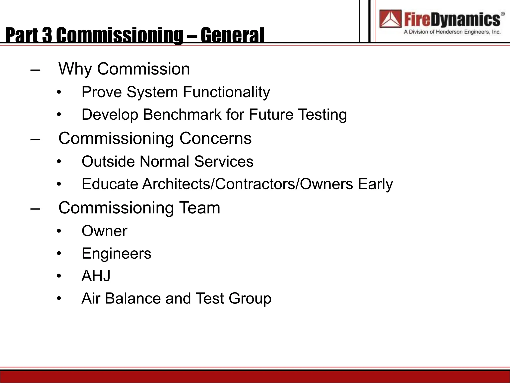 Part 3 Commissioning – General
– Why Commission
• Prove System Functionality
• Develop Benchmark for Future Testing
– Commissioning Concerns
• Outside Normal Services
• Educate Architects/Contractors/Owners Early
– Commissioning Team
• Owner
• Engineers
• AHJ
• Air Balance and Test Group
 