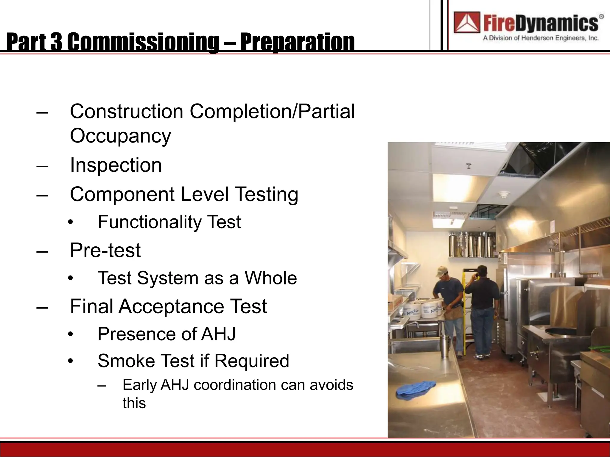 Part 3 Commissioning – Preparation
– Construction Completion/Partial
Occupancy
– Inspection
– Component Level Testing
• Functionality Test
– Pre-test
• Test System as a Whole
– Final Acceptance Test
• Presence of AHJ
• Smoke Test if Required
– Early AHJ coordination can avoids
this
 