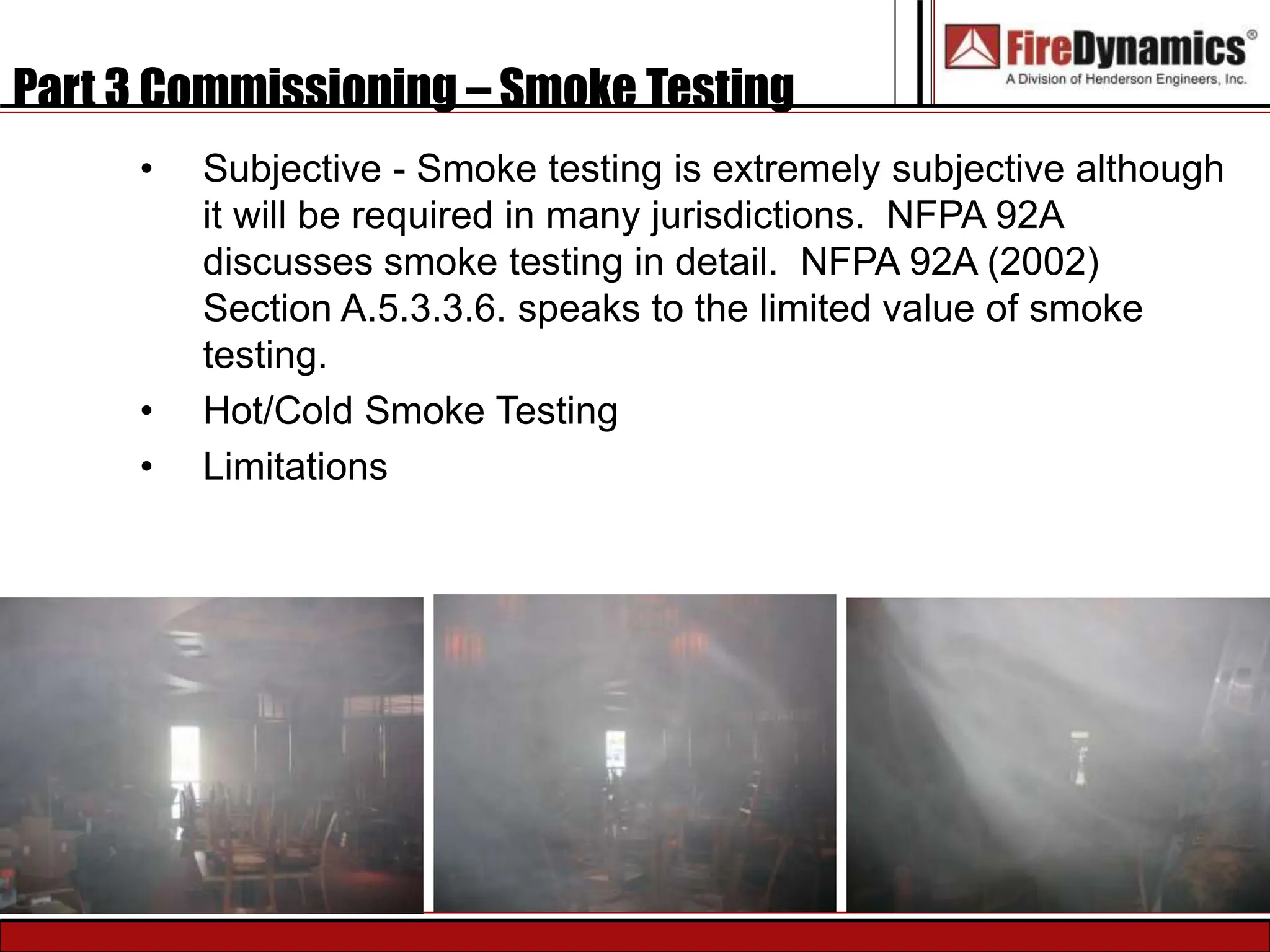 Part 3 Commissioning – Smoke Testing
• Subjective - Smoke testing is extremely subjective although
it will be required in many jurisdictions. NFPA 92A
discusses smoke testing in detail. NFPA 92A (2002)
Section A.5.3.3.6. speaks to the limited value of smoke
testing.
• Hot/Cold Smoke Testing
• Limitations
 