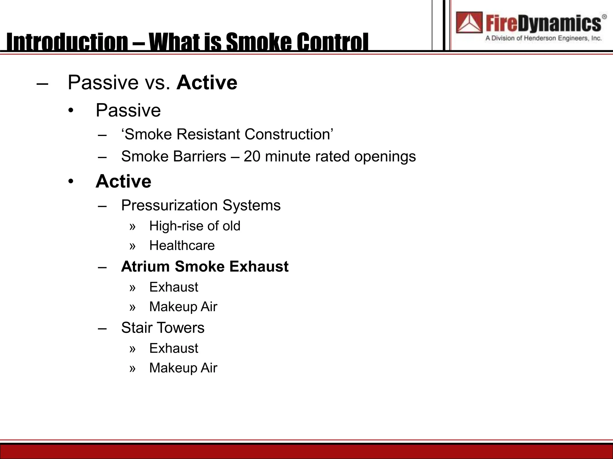 Introduction – What is Smoke Control
– Passive vs. Active
• Passive
– ‘Smoke Resistant Construction’
– Smoke Barriers – 20 minute rated openings
• Active
– Pressurization Systems
» High-rise of old
» Healthcare
– Atrium Smoke Exhaust
» Exhaust
» Makeup Air
– Stair Towers
» Exhaust
» Makeup Air
 