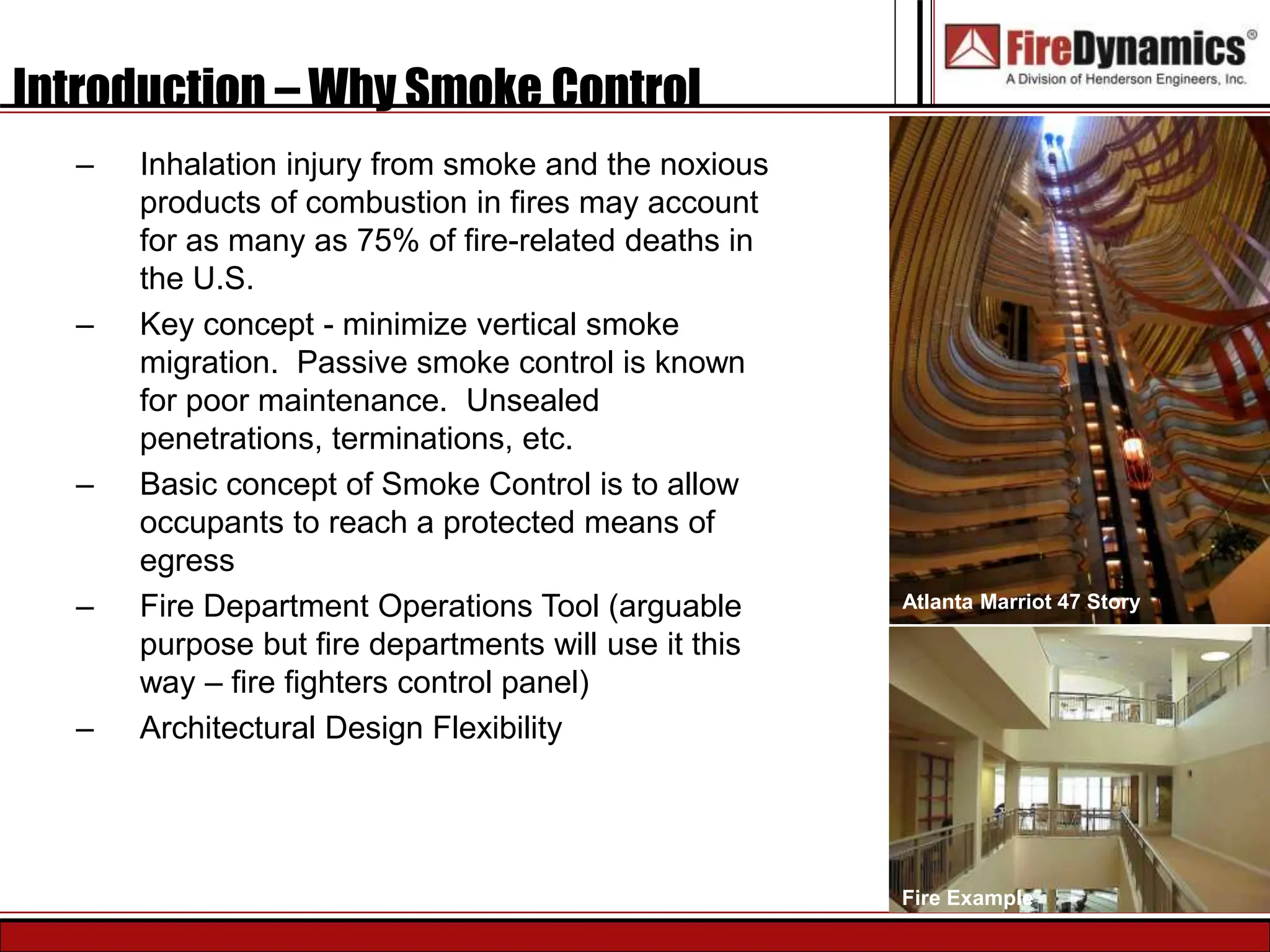 Introduction – Why Smoke Control
– Inhalation injury from smoke and the noxious
products of combustion in fires may account
for as many as 75% of fire-related deaths in
the U.S.
– Key concept - minimize vertical smoke
migration. Passive smoke control is known
for poor maintenance. Unsealed
penetrations, terminations, etc.
– Basic concept of Smoke Control is to allow
occupants to reach a protected means of
egress
– Fire Department Operations Tool (arguable
purpose but fire departments will use it this
way – fire fighters control panel)
– Architectural Design Flexibility
Atlanta Marriot 47 Story
Fire Example
 