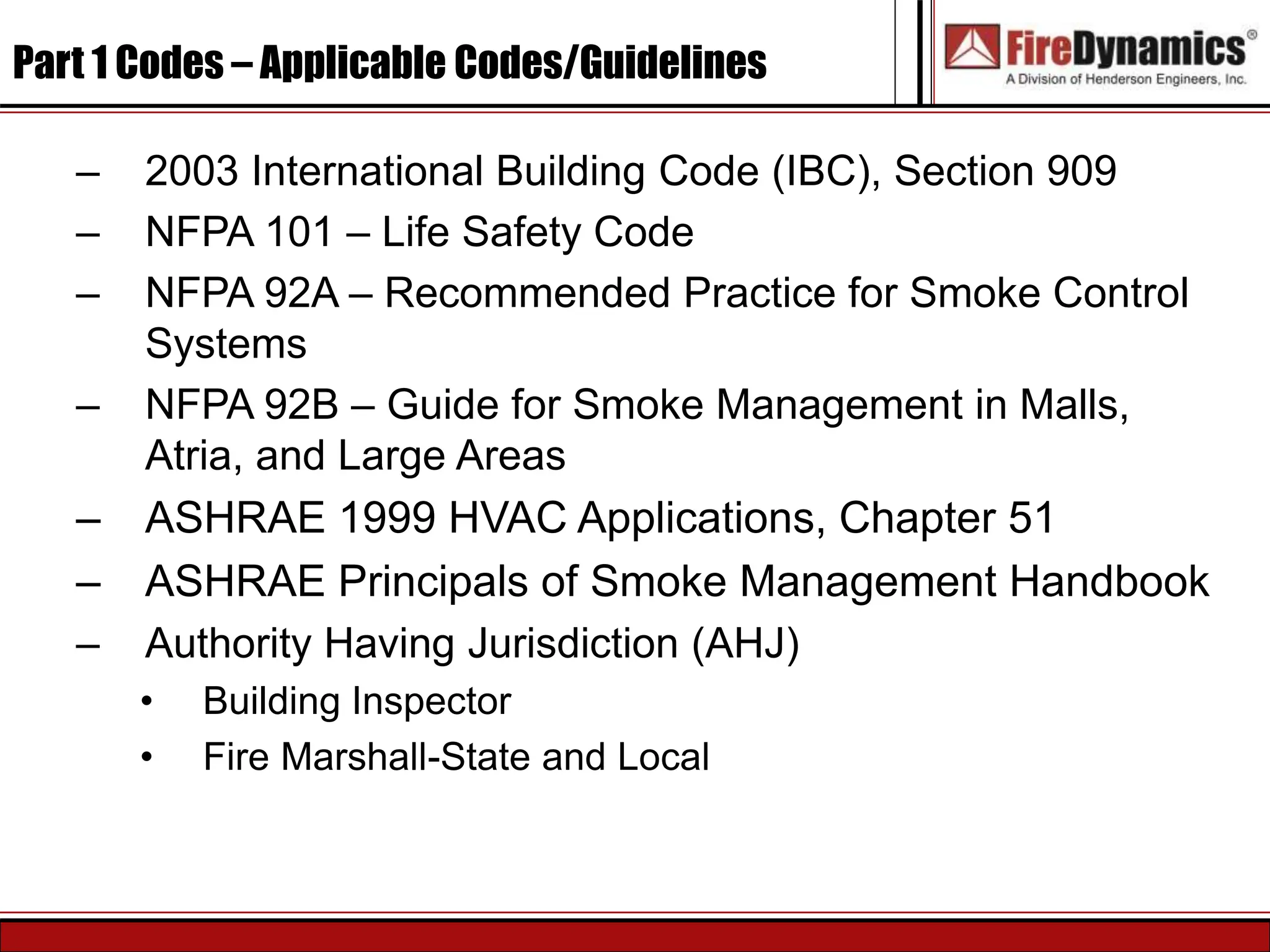 Part 1 Codes – Applicable Codes/Guidelines
– 2003 International Building Code (IBC), Section 909
– NFPA 101 – Life Safety Code
– NFPA 92A – Recommended Practice for Smoke Control
Systems
– NFPA 92B – Guide for Smoke Management in Malls,
Atria, and Large Areas
– ASHRAE 1999 HVAC Applications, Chapter 51
– ASHRAE Principals of Smoke Management Handbook
– Authority Having Jurisdiction (AHJ)
• Building Inspector
• Fire Marshall-State and Local
 
