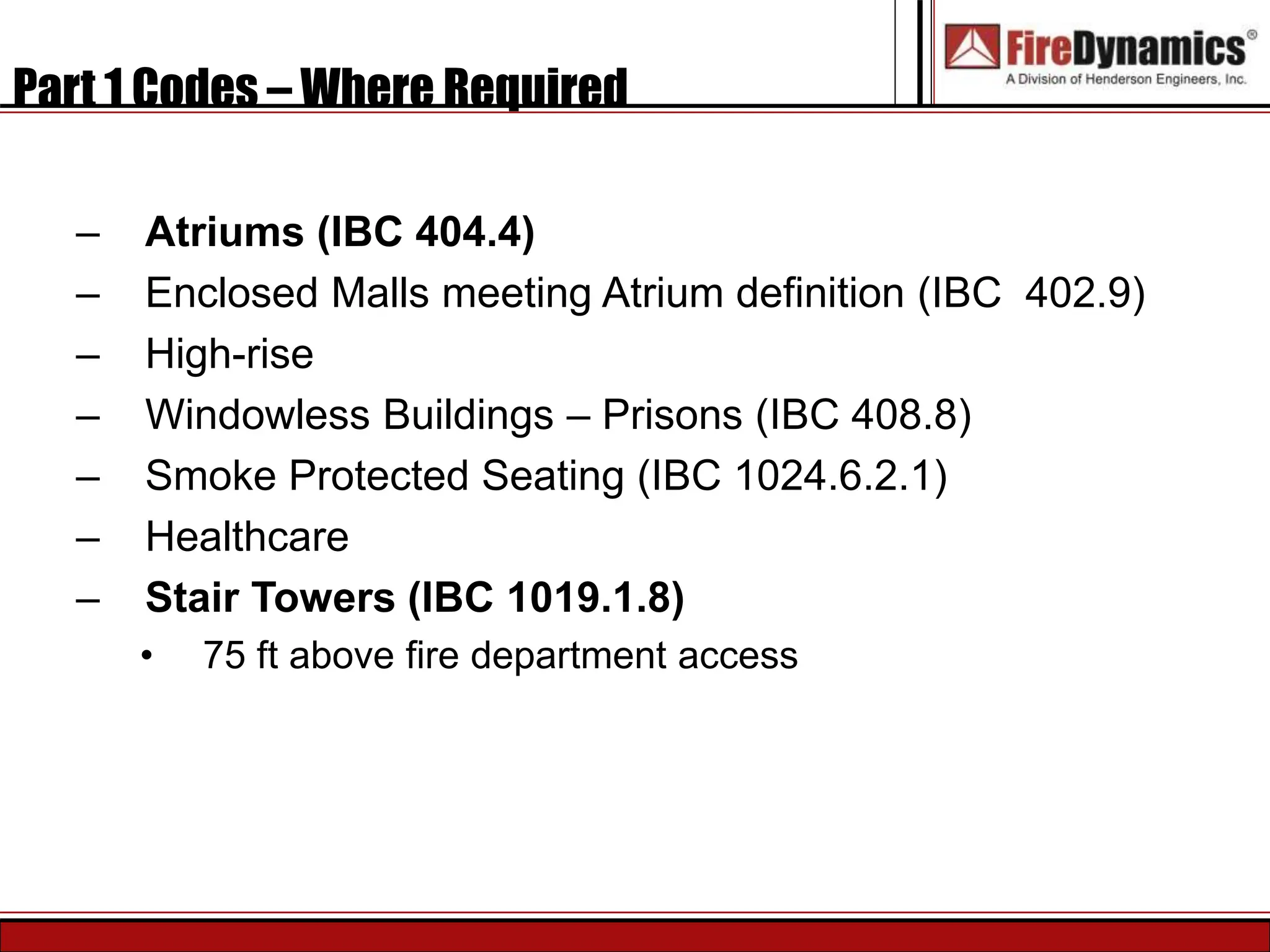 Part 1 Codes – Where Required
– Atriums (IBC 404.4)
– Enclosed Malls meeting Atrium definition (IBC 402.9)
– High-rise
– Windowless Buildings – Prisons (IBC 408.8)
– Smoke Protected Seating (IBC 1024.6.2.1)
– Healthcare
– Stair Towers (IBC 1019.1.8)
• 75 ft above fire department access
 