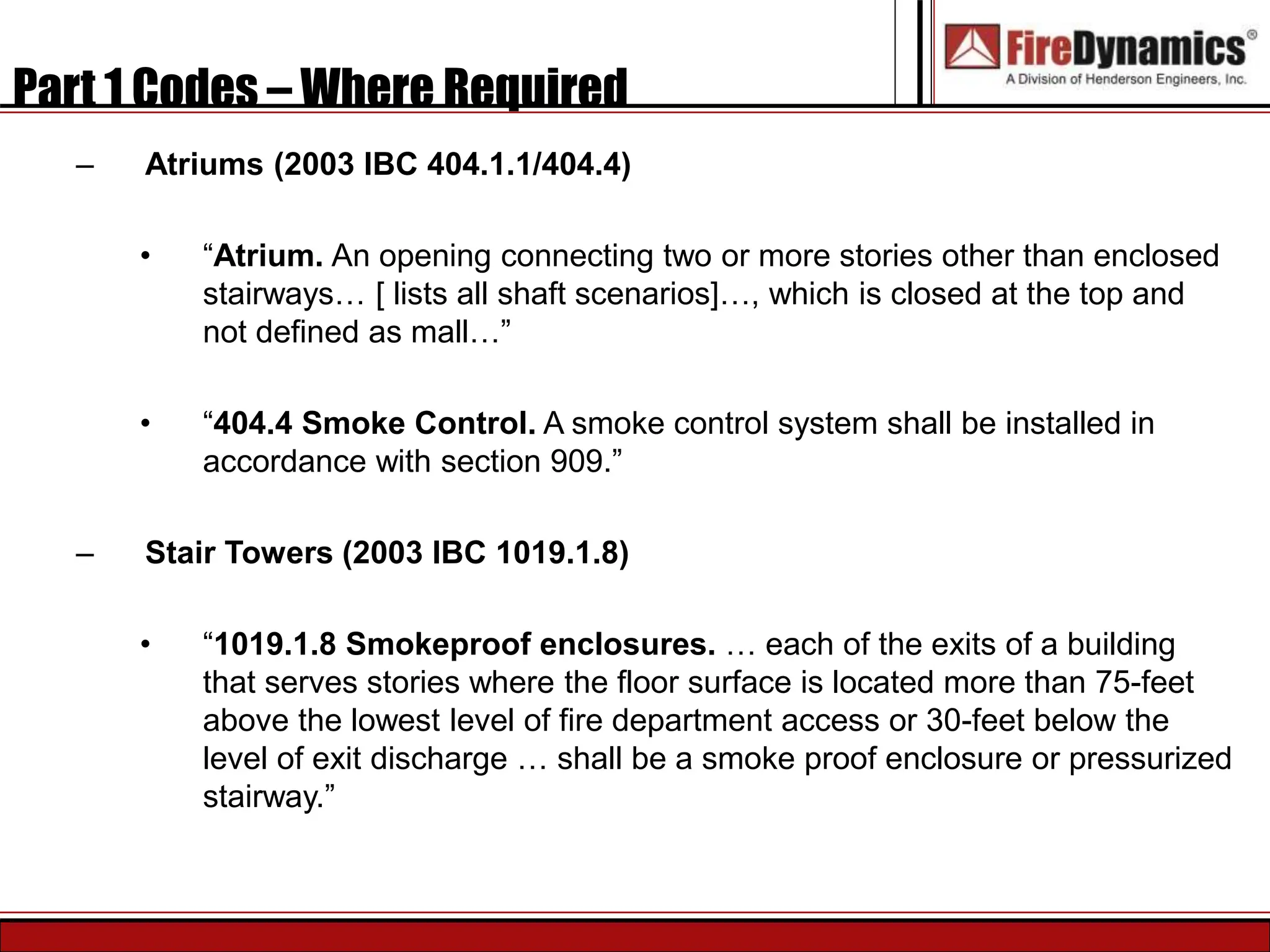 Part 1 Codes – Where Required
– Atriums (2003 IBC 404.1.1/404.4)
• “Atrium. An opening connecting two or more stories other than enclosed
stairways… [ lists all shaft scenarios]…, which is closed at the top and
not defined as mall…”
• “404.4 Smoke Control. A smoke control system shall be installed in
accordance with section 909.”
– Stair Towers (2003 IBC 1019.1.8)
• “1019.1.8 Smokeproof enclosures. … each of the exits of a building
that serves stories where the floor surface is located more than 75-feet
above the lowest level of fire department access or 30-feet below the
level of exit discharge … shall be a smoke proof enclosure or pressurized
stairway.”
 