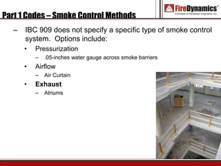 Part 1 Codes – Smoke Control Methods
– IBC 909 does not specify a specific type of smoke control
system. Options include:
• Pressurization
– .05-inches water gauge across smoke barriers
• Airflow
– Air Curtain
• Exhaust
– Atriums
 