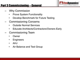 Part 3 Commissioning – General
– Why Commission
• Prove System Functionality
• Develop Benchmark for Future Testing
– Commissioning Concerns
• Outside Normal Services
• Educate Architects/Contractors/Owners Early
– Commissioning Team
• Owner
• Engineers
• AHJ
• Air Balance and Test Group
 