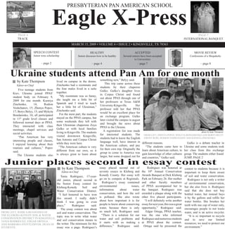 Eagle X-Press
                                                       PRESBYTERIAN PAN AMERICAN SCHOOL




           PAGE 6                                                                                                                                                        PAGE 7
           TRACK                                                                                                                                                 INTERNATIONAL BANQUET
                                                           MARCH 15, 2009 • VOLUME 6 • ISSUE 2 • KINGSVILLE, TX 78363

                             SPEECH CONTEST                                HEALTHY                               ACCEPTED                                                MOVIE REVIEW
                         Junior wins scholarship                 Senior discusses how to be healthy    Several seniors have been accepted                            Confessions of a Shopaholic
                                                                                                                 to Universities
                                 – page 2                                    – page 4                              – page 7                                                   – page 8


      Ukraine students attend Pan Am for one month                                  something new,” Belyy said.
           by Kate Thompson                  lived on campus in the dorms.
                                                                                        This trip came across these
                                             Zinchenko had a roommate and
           Editor-in-Chief
                                                                                    students by their chaperon
                                             the four males lived in a suite
             Five teenage students from                                             Gulko. Gulko’s daughter lives
                                             together.
        Kiev, Ukraine joined PPAS’                                                  in Corpus Christi and found
                                               “My roommate was so funny,
        student body on February 9,                                                 out about PPAS through one of
                                             she taught me a little bit of
        2009 for one month. Kseniya                                                 her professors at Texas A&M
                                             Spanish and I tried to teach
        Zinchenko,         14;   Rodion                                             University-Kingsville.        Her
                                             her a little bit of Ukrainian,”
        Voshchanov, 15; Zhenya Popov,                                               professor told her that PPAS
                                             Zinchenko said.
        17; Borys Belyy, 15; and Mykyta                                             would be an excellent place for
                                                For the most part, the students
        Bondarenko, 16; all participated                                            an exchange program. Gulko
                                             stayed on the PPAS campus, but
        in 11th grade level classes and                                             later visited the campus in august
                                             some weekends they left with
        followed normal days at PPAS.                                               and brought the news about
                                             their Ukrainian chaperone Zoya
        They interacted with class                                                  PPAS to the Ukraine.
                                             Gulko or with local families
        meetings, chapel services and                                                  A registration list was made
                                             living in Kingsville. The students                                                                                                photo by Kate Thompson
        social activities.                                                          for interested students. The          FROM LEFT, ZHENYA POPOV, MYKYTA BONDARENKO AND BORYS BELYY
                                             visited downtown Kingsville,
             “Pan American has very                                                 students had to know the English      (FRONT ROW); RODION VOSHCHANOV AND KSENIYA ZINCHENKO.
                                             San Antonio and Corpus Christi
        interesting people and classes,                                             language well, have interest in      different reasons.                        Gulko is a debate teacher in
                                             while they were here.
        I enjoyed learning about their                                              the American culture, and pay           “The students came here to           Ukraine and some students took
                                               “The American culture is very
        routines and cultures,” Popov                                               for their own trip. Originally the   learn about American culture, to        her class from this exchange
                                             different from our own, so it
        said.                                                                       group to come to America was         gain knowledge of other cultures        group. The students either found
                                             is always great to learn about
            The Ukraine students also                                               larger, but some dropped out for     and countries,” Gulko said.             JUMP, PAGE 2

  Junior places second in essay contest                                             essay placed second out of               Rodriguez was honored at
                                                   by Kate Thompson                                                                                              contest to students because it is
                                                                                    seventy essays in Kleberg and        the 10th Annual Conservation
                                                   Editor-in-Chief                                                                                               important to keep them aware
                                                                                    Kenedy County. Her essay will        Awards Banquet at Dick Kleberg          of soil and water conservation.
                                         Tania Rodriguez, 17-year-
                                                                                    go on to compete at Regionals.       Park on February 26. Her mother            Rodriguez is not only a writer
                                     old junior, placed second in
                                                                                      Rodriguez’s essay contained        and other faculty members               of environmental conservation,
                                     the Senior Essay contest for
                                                                                    environmental            issues,     of PPAS accompanied her to              but she also lives it. Rodriguez
                                     Kleberg-Kenedy      Soil     and
                                                                                    information     about     water      the banquet. Rodriguez was              said that she does not buy
                                     Water Conservation District.
                                                                                    conservation, and how the soil       awarded a plaque along with the         bottled water, but instead buys
                                       “I feel honored to have won
                                                                                    is polluted. She also wrote          other five placed participants.         it by the gallons and refills her
                                     this award. I really didn’t
                                                                                    about how important it is for          “I will definitely write another      water bottles. She brushes her
                                     think I was going to even
                                                                                    people to know about conserving      essay for next year, this was a great   teeth with one cup of water only,
                                     place,”     Rodriguez       said.
                                                                                    water, because there is only         opportunity,” Rodriguez said.           encourages people to not waste
                                         The essay contest was about
                                                                                    so much left, Rodriguez said.           Edgar Ortega, PPAS teacher,          water, and is an active recycler.
FROM LEFT, JESSICA BENAVIDES OF      soil and water conservation. The
                                                                                      “There is a solution for our       was the one who informed
THE KLEBERG-KENEDY SOIL & WATER                                                                                                                                     “It is so important to recycle
                                     topic was to write what water
CONSERVATION DISTRICT IN KINGSVILLE,                                                water and soil problems and          Rodriguez and numerous students         and to save our limited
                                     and soil conservation means to
TANIA RODRIGUEZ, EDGAR ORTEGA                                                       it starts with us making a           at PPAS about the contest.              resources; we need to protect our
AND BARBARA STOTTLEMYER, DEAN OF the writer. The minimum for this
                                                                                    difference,” Rodriguez said.           Ortega said he presented the          environment.”
                                     essay was a page. Rodriguez’s
STUDENTS.
 