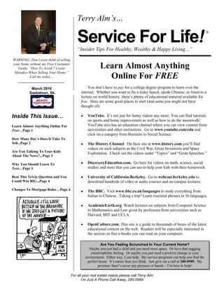 WARNING: Don’t even think of selling your home without my Free Consumer Guide, “How To Avoid 7 Costly Mistakes When Selling Your Home.”  Call me today…  March 2010    Saskatoon, Sk.    Inside This Issue…Learn Almost Anything Online For Free…Page 1How Many Day’s Does It Take To Sell...Page 2Are You Talking To Your Kids About The News?...Page 3Why You Should Learn To Text…Page 3Beat This Trivia Question and You Could Win BIG...Page 4Changes To Mortgage Rules…Page 4Terry Alm’s…Service For Life!“Insider Tips For Healthy, Wealthy & Happy Living…”<br />Learn Almost Anything Online For FREEYou don’t have to pay for a college degree program to learn over the internet.  Whether you want to fix a leaky faucet, speak Chinese, or listen to a lecture on world history, there’s plenty of educational material available for free.  Here are some good places to start (and some you might not have thought of):YouTube.  It’s not just for funny videos any more. You can find tutorials on sports and home improvement as well as how to do the moonwalk!  YouTube also has an education channel where you can view content from universities and other institutions.  Go to www.youtube.com/edu and click on a category from Business to Social Science.  The History Channel.  On their site at www.history.com you’ll find videos on such subjects as the Civil War, Great Inventions and Space Exploration.  Check out the videos under “Topics” and “Great Speeches.”DiscoveryEducation.com.  Go here for videos on math, science, social studies and more that you can use to help your kids with their homework.University of California-Berkeley.  Go to webcast.berkeley.edu to download hundreds of video or audio courses and on-campus lectures. The BBC.  Visit www.bbc.co.uk/languages to study everything from Italian to Chinese.  Taking a trip? Learn essential phrases in 36 languages. AcademicEarth.org. Watch lectures on subjects from Computer Science to Mathematics and Law given by professors from universities such as Harvard, MIT and UCLA.OpenCulture.com. This site is a guide to thousands of hours of the latest educational content on the web.  Readers will be especially interested in the section on free e-books you can read on your computer.  <br />Are You Feeling Scrunched In Your Current Home?Maybe you just had a child and you need more space.  Or have that nagging claustrophobic feeling.  Or maybe you just need a positive change in your environment.  Either way, I can help.  My service programs can help you find the perfect home.  It’s easier than you think.  Just give me a call at 280-0989.  My promise: there’s never any pressure or hassle – I’m here to help!<br />         <br />Why You Should Laugh Every Day They say the average American child laughs 200 times a day, while adults only laugh about 15 times.  Here’s why you should take time to laugh everyday.  It improves your physical health.  Researchers found that laughter helps prevent heart disease.  Studies show it also lowers blood-sugar levels, raises the levels of infection-fighting antibodies and triggers the release of endorphins, the body’s natural painkillers.  Some doctors say one minute of laughter is equal to 10 minutes on the rowing machine.   It improves your mental health.  A good sense of humor is related to being able to laugh at yourself.  Therapists use humor to enhance quality of life, reduce stress and facilitate relaxation.  Therapeutic “Laughter Yoga” is practiced around the world at workshops, hospitals and nursing homes. It improves your emotional health.   People who laugh a lot have a strong connection to the people around them.   If you develop your sense of humor, you’ll find you are more productive, a better communicator and a happier person. The main reason you should laugh?  It just makes you feel good.  Word of the Month…Studies have shown your income and wealth are directly related to the size and depth of your vocabulary. Here is this month’s word, so you can impress your friends (and maybe even fatten your wallet!)…Probity (pro-bi-tee) noun Meaning:  honesty, integritySample Sentence:  Abraham Lincoln was a model of the utmost probity.  Are You Ready For Some Football?Football season may be over but here’s a fascinating fact:  A Wall Street Journal study found that the average amount of time the ball is in play during an NFL game on TV is about 11 minutes!  Commercials take about an hour.  The rest of the time is spent on replays and shots of players huddling or just standing around.Household TipYou may be showering yourself with germs.  Researchers who examined shower heads in 9 cities found a third of them had bacteria that can cause respiratory disease.  The solution:  Clean your shower heads frequently or take a bath if you tend to get nasty colds.Quotes To Live By…The person who says it cannot be done should not interrupt the person doing it. --Chinese proverbPlay for more than you can afford to lose and you will learn the game.--Winston ChurchillIt is never too late to be what you might have been.--George EliotTry a thing you haven't done three times.  Once, to get over the fear of doing it.  Twice, to learn how to do it. And a third time, to figure out whether you like it or not. --Virgil ThomsonComposer/critic <br />The median number of days on market for single-family home sales was 39 in the fourth quarter of 2009, four fewer days than the same period in 2008. In January 2010 the average days to sell in Saskatoon was 38. Of significant interest is the fact that only 394 residential properties were listed for sale, compared to 512 in January 2009. Home buyers were limited to 736 mls homes to select from at the end of January as compared to January 2009 when 1156 homes were available for sale. Offsetting these low supply numbers are the new housing starts reported by CMHC for January 2010. Saskatoon homebuilders poured 161 foundations in January compared to 33 in January 2009. Six months from now we will start to see these new homes become available for occupancy. If our new home inventory continues to build at this pace my concerns about a lack of inventory will be substantially mitigated.<br />Brain Teaser…At what point on the thermometer do the Fahrenheit and Celsius scales converge?(See page 4 for the answer.)Things Actually Auctioned On eBayA piece of French toast Justin Timberlake took a bite of.Thirty days of ad space on a man’s forehead.A cornflake in the shape of the state of Illinois.A man’s liver (until eBay canceled the auction).A month of “friendship” (emails, phone calls every week).A Gulfstream private jet.Give It A TryCan you say the #1 tongue twister?Say this three times fast (or maybe even once): “The sixth sick sheik's sixth sheep's sick.quot;
Do You Know These RealNames of Celebrities?Jon Stewart -- Jonathan Stuart LeibowitzRalph Lauren -- Ralph LifshitzBob Dylan – Robert ZimmermanElton John – Reginald DwightHannah Montana – Destiny Hope “Miley” CyrusRingo Starr – Richard StarkeyThat’s Funny!A man’s son sat down in the driver’s seat in anticipation of his driving lesson.  “The first thing you should do is make adjustments so you feel ready to drive,” the father said.  “What’s the first thing you think you should do?”  he asked.   “Change the radio station,” his son said.  Are You Talking To YourKids About The News?We’re all exposed to a barrage of news from the media and internet 24/7.  While access to information is good, many of the stories and images -- from school violence to natural disasters like the earthquake in Haiti -- may be disturbing to kids.  Here are tips to help allay their fears and put the news in perspective: Be aware of what they’re watching and monitor age appropriateness.  Kids between the ages of 6 and 10 are most vulnerable to the news.  Watch the news together.  Discuss current events and listen to what your child has to say about them. Be sensitive to how you respond to a news event.  Kids are always listening, even if they’re in the other room.Talk about how you can help, particularly in the case of natural disasters.  For information and guidance, go to www.pbs.org/parents. <br />Why You Should Learn To TextDo you think texting is just for kids?  It’s more important than you think.  Here’s why you should learn how to send and receive text messages (just don’t do it while you’re driving!).  It improves your chances of communicating when it counts.  During an emergency, such as a natural disaster, voice networks can get congested and calls may not go through.  Texts, which use less bandwidth, have a higher likelihood of being transmitted.  Plus, if you’re texting, you are freeing up the voice lines for emergency officials to use. Your kids are used to communicating this way.  You should know how to speak their language on a basic level.  If you don’t know how, look online or ask them for a lesson. And talk to your kids about your family’s rules for what is and isn’t acceptable text behavior. Remind them that any text can be forwarded to an unintended audience -- and texts that involve drugs, sex, or other illegal things can get kids into real legal trouble. If you decide to sneak a peek at their text’s , be prepared to see things you won’t like -- and to have to choose whether or not to confront your child about what you’ve discovered. Ultimately, it’s more important to teach responsible text behavior than it is to fight every infraction. Here’s A Free, Valuable Resource…Now You Can Search The Home Market, Get Helpful Community Information, AND Receive Important Resources For Saving Time And Money When Buying Or Selling At www.terryalm.com.<br />Thanks For Thinking of Me!Did you know I can help you or any of your friends or family save time and money when buying or selling a home?  Thanks for keeping me in mind with your referrals…and spreading the word about my services.Brain Teaser Answer:They converge at minus 40 degrees.Records Are Back!Only now they call them “vinyl.”  You can buy them new online at Amazon or Borders.  Or buy them used at siteslike www.gemm.com.  For a turntable, check out a big box store or go to a thrift store and buy back the one you gave them a few years ago.   Have A LaughDid you hear the executive who was talking loudly on his cell phone as the flight attendant started the preflight safety instructions?  Annoyed, since the PA system was drowning out his voice, he muttered, quot;
Hold on a second. Some people just like to hear themselves talk.quot;
Clever Uses For Hydrogen Peroxide Disinfect countertops and cutting boards. Pour a little over your toothbrush after every use.Mix 1 oz in 1 quart of water and water your plants.  It adds oxygen to the soil and helps roots grow. THANK YOU for reading myService For Life!® personal newsletter.  I wanted to produce a newsletter that has great content and is fun and valuable to you.  Your constructive feedback is always welcome.AND…whether you’re thinking of buying or selling  real estate, or just want to stop by and say “Hi,” I’d love to hear from you…Terry AlmRealty Executives Saskatoon280-0989terryalm@terryalm.comwww.terryalm.com“Who Else Wants To Win A Beautiful Bouquet Of Flowers?”Guess who won last month’s Trivia Question?  I’m pleased to announce the  lucky winner of last month’s quiz.  And the winner is…drum roll please:  Corey Tochor was the first person to correctly answer my quiz question. Which of the following is a new medal event at the Vancouver 2010 Winter Olympics?Women’s hockey   b) Ski Cross (men’s & women’s)  Biathlon mixed relay   d) Women’s ski jumpingThe answer is b) Ski Cross (men’s & women’s). So, let’s move on to this month’s trivia question:Who was the top touring act (live concerts) of the decade 2000-2009?a) Bon Jovi    b) Madonna    c) The Rolling Stones   d)  U2Call Me At 280-0989 OR Email Me At terryalm@terryalm.com And You Could Be My Next Winner!<br />Real Estate Corner Changes To Mortgage RulesOn Tuesday February 16th Jim Flaherty, Canada’s Finance Minister announced tighter lending standards for mortgages. Effective April 19, 2010 all borrowers will need to meet lender standards for 5 year fixed-rate mortgages. Mr. Flaherty’s statement acknowledges that the housing market is healthy, but these moves are needed to “help prevent negative trends from developing.” The response from the Canadian Home Builders Association agreed that Canadian housing markets remain healthy and stable, while housing demand is supported by economic fundamentals and a growing population. The CHBA also noted that historically low interest rates have helped to motivate many Canadians to buy a new home and added there is little evidence to suggest this is leading to excessive risk taking by borrowers.The fact that the Federal Government did not change the 5% down payment requirement and continues to allow the 35 year amortization option to remain in place for new home buyers are both viewed as positive measures. However, unwarranted restrictions on mortgage insurance terms could damage the new home construction industry and jeopardize Canada’s economic recovery. Saskatoon as well as all of Canada’s housing market is heavily influenced by the ability to secure mortgage financing. Tougher rules will make it much more difficult for not only first time buyers, but everyone planning to purchase a home. If you have any questions, or need capable and trustworthy representation, please call me at 280-0989.<br />