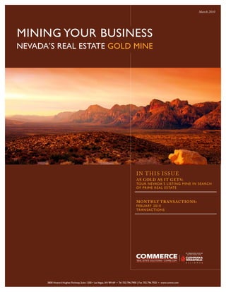 March 2010




MINING YOUR BUSINESS
NEVADA’S REAL ESTATE GOLD MINE




                                                                                   I N T H IS ISSUE
                                                                                   AS GOLD AS I T GE TS:
                                                                                   TOUR NEVADA’S LISTING MIN E IN SEARCH
                                                                                   O F P R IME R EA L ESTAT E



                                                                                   MON T H LY T RANSACT IONS:
                                                                                   FEBUA RY 2010
                                                                                   TRANSACTIONS




      3800 Howard Hughes Parkway, Suite 1200 • Las Vegas, NV 89169 • Tel 702.796.7900 | Fax 702.796.7920 • www.comre.com
 