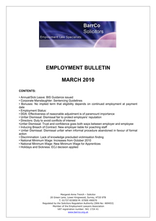 EMPLOYMENT BULLETIN

                                   MARCH 2010
CONTENTS:

• Annual/Sick Leave: BIS Guidance issued
• Corporate Manslaughter: Sentencing Guidelines
• Bonuses: No implied term that eligibility depends on continued employment at payment
date
• Employment Status:
• DDA: Effectiveness of reasonable adjustment is of paramount importance
• Unfair Dismissal: Dismissal fair to protect employers’ reputation
• Directors: Duty to avoid conflicts of interest
•Unfair Dismissal: Trust and confidence goes both ways between employer and employee
• Inducing Breach of Contract: New employer liable for poaching staff
• Unfair Dismissal: Dismissal unfair when informal procedure abandoned in favour of formal
action
• Discrimination: Lack of knowledge precluded victimisation finding
• National Minimum Wage: Increases from October 2010
• National Minimum Wage: New Minimum Wage for Apprentices
• Holidays and Sickness: ECJ decision applied




                                  Margaret-Anne Trench – Solicitor
                         20 Green Lane, Lower Kingswood, Surrey, KT20 6TB
                                 T: 01737 833850 M: 07900 490070
                  Regulated by the Solicitors Regulation Authority (SRA No: 469453)
                           Member of the Employment Lawyers Association
                               VAT registration number: 941 1724 41
                                          www.barrco.org.uk
 