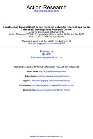 Action Research
                          http://arj.sagepub.com/




Constructing transnational action research networks : Reflections on the
               Citizenship Development Research Centre
                       L. David Brown and John Gaventa
     Action Research 2010 8: 5 originally published online 16 September 2009
                       DOI: 10.1177/1476750309335205

                 The online version of this article can be found at:
                      http://arj.sagepub.com/content/8/1/5


                                                Published by:

                             http://www.sagepublications.com



         Additional services and information for Action Research can be found at:

                        Email Alerts: http://arj.sagepub.com/cgi/alerts

                     Subscriptions: http://arj.sagepub.com/subscriptions

                   Reprints: http://www.sagepub.com/journalsReprints.nav

               Permissions: http://www.sagepub.com/journalsPermissions.nav

                   Citations: http://arj.sagepub.com/content/8/1/5.refs.html




                           Downloaded from arj.sagepub.com at Harvard Libraries on April 6, 2011
 