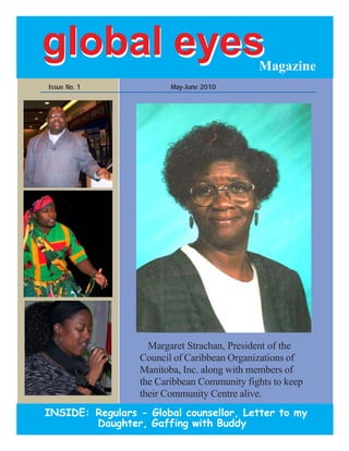 global eyes                                  Magazine
Issue No. 1              May-June 2010




                    Margaret Strachan, President of the
                  Council of Caribbean Organizations of
                  Manitoba, Inc. along with members of
                  the Caribbean Community fights to keep
                  their Community Centre alive.
INSIDE: Regulars - Global counsellor, Letter to my
        Daughter, Gaffing with Buddy
 