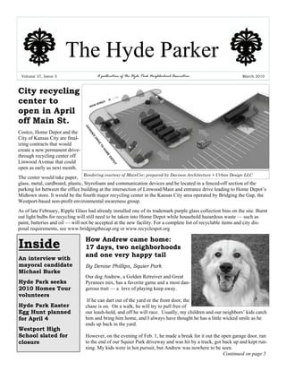 The Hyde Parker
 Volume 37, Issue 3                    A publication of the Hyde Park Neighborhood Association                 March 2010



City recycling
center to
open in April
off Main St.
Costco, Home Depot and the
City of Kansas City are final-
izing contracts that would
create a new permanent drive-
through recycling center off
Linwood Avenue that could
open as early as next month.
                                 Rendering courtesy of MainCor; prepared by Davison Architecture + Urban Design LLC
The center would take paper,
glass, metal, cardboard, plastic, Styrofoam and communication devices and be located in a fenced-off section of the
parking lot between the office building at the intersection of Linwood/Main and entrance drive leading to Home Depot’s
Midtown store. It would be the fourth major recycling center in the Kansas City area operated by Bridging the Gap, the
Westport-based non-profit environmental awareness group.
As of late February, Ripple Glass had already installed one of its trademark purple glass collection bins on the site. Burnt
out light bulbs for recycling will still need to be taken into Home Depot while household hazardous waste — such as
paint, batteries and oil — will not be accepted at the new facility. For a complete list of recyclable items and city dis-
posal requirements, see www.bridgingthecap.org or www.recyclespot.org

                                 How Andrew came home:
Inside                           17 days, two neighborhoods
An interview with
                                 and one very happy tail
mayoral candidate                By Denise Phillips, Squier Park
Michael Burke
                                 Our dog Andrew, a Golden Retreiver and Great
Hyde Park seeks                  Pyranees mix, has a favorite game and a most dan-
2010 Homes Tour                  gerous trait — a love of playing keep away.
volunteers
                                  If he can dart out of the yard or the front door, the
Hyde Park Easter                 chase is on. On a walk, he will try to pull free of
Egg Hunt planned                 our leash-hold, and off he will race. Usually, my children and our neighbors’ kids catch
for April 4                      him and bring him home, and I always have thought he has a little wicked smile as he
                                 ends up back in the yard.
Westport High
School slated for                However, on the evening of Feb. 1, he made a break for it out the open garage door, ran
closure                          to the end of our Squier Park driveway and was hit by a truck, got back up and kept run-
                                 ning. My kids were in hot pursuit, but Andrew was nowhere to be seen.
                                                                                                    Continued on page 5
 