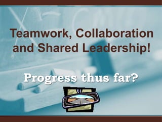Teamwork, Collaboration and Shared Leadership!Progress thus far?