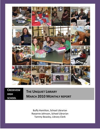 CREEKVIEW
            THE UNQUIET LIBRARY
HIGH
SCHOOL
            MARCH 2010 MONTHLY REPORT


               Buffy Hamilton, School Librarian
              Roxanne Johnson, School Librarian
                Tammy Beasley, Library Clerk
   1
 